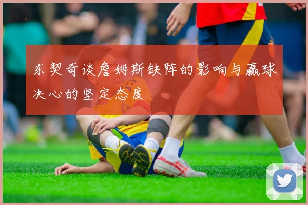 东契奇谈詹姆斯缺阵的影响与赢球决心的坚定态度