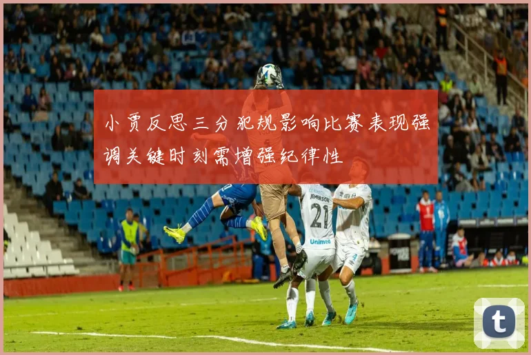 小贾反思三分犯规影响比赛表现强调关键时刻需增强纪律性
