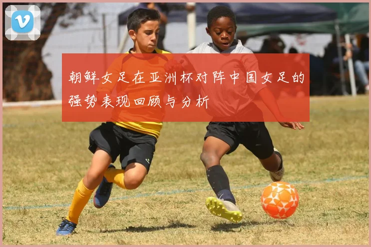 朝鲜女足在亚洲杯对阵中国女足的强势表现回顾与分析