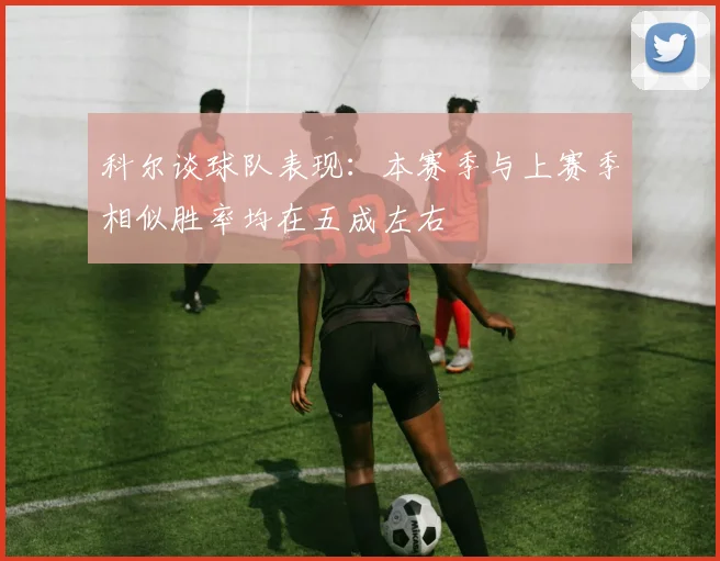 科尔谈球队表现：本赛季与上赛季相似胜率均在五成左右