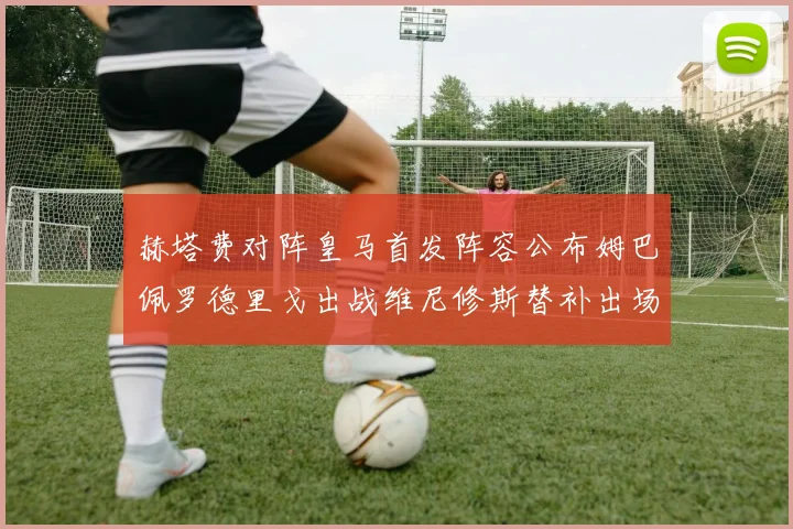 赫塔费对阵皇马首发阵容公布姆巴佩罗德里戈出战维尼修斯替补出场