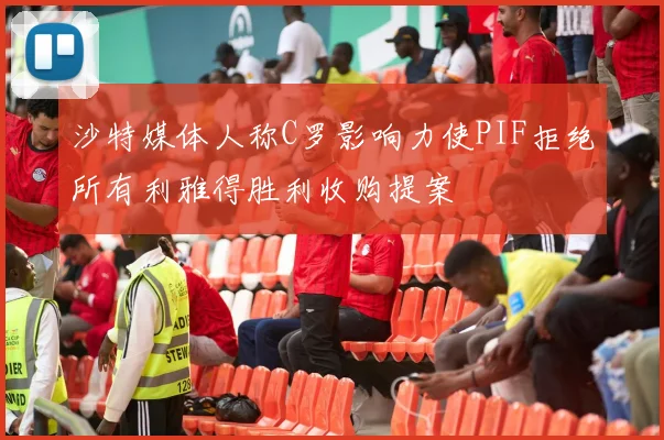 沙特媒体人称C罗影响力使PIF拒绝所有利雅得胜利收购提案