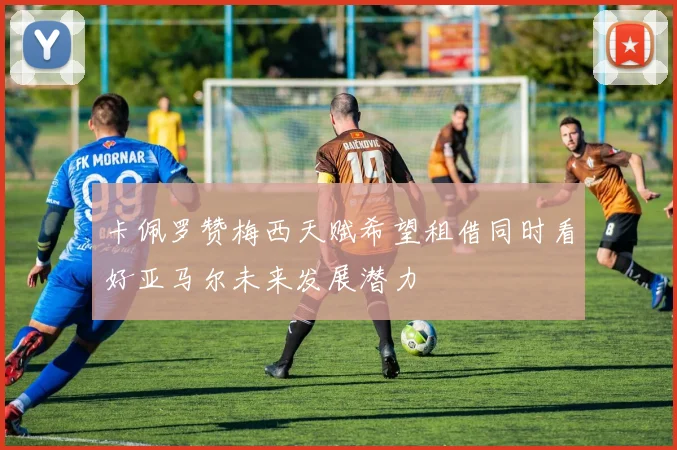 卡佩罗赞梅西天赋希望租借同时看好亚马尔未来发展潜力