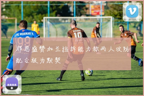 邓恩盛赞加兰挡拆能力称两人攻防配合极为默契