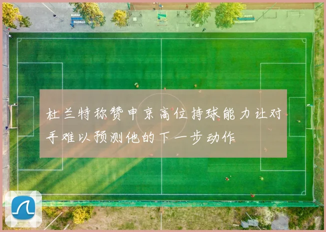 杜兰特称赞申京高位持球能力让对手难以预测他的下一步动作