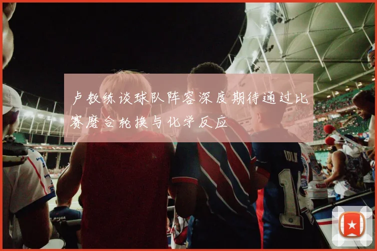 卢教练谈球队阵容深度期待通过比赛磨合轮换与化学反应