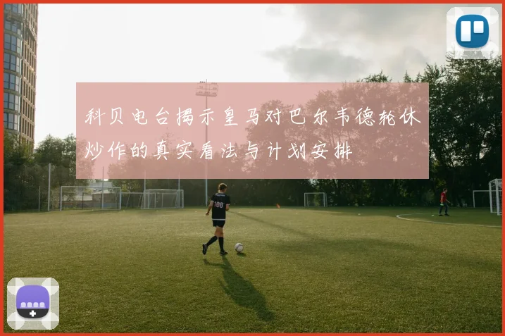 科贝电台揭示皇马对巴尔韦德轮休炒作的真实看法与计划安排