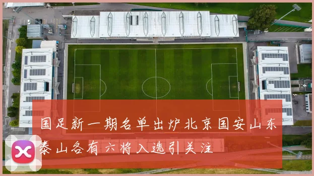 国足新一期名单出炉北京国安山东泰山各有六将入选引关注