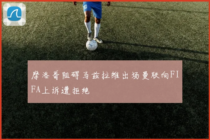 摩洛哥阻碍马兹拉维出场曼联向FIFA上诉遭拒绝