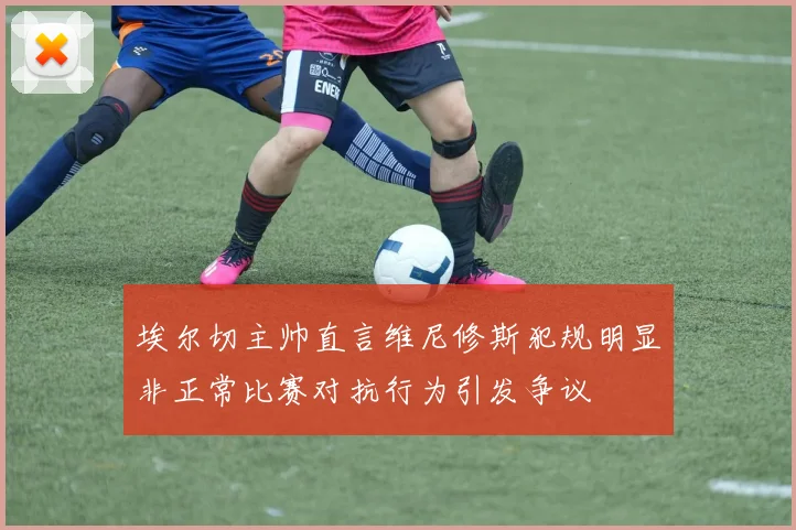 埃尔切主帅直言维尼修斯犯规明显非正常比赛对抗行为引发争议