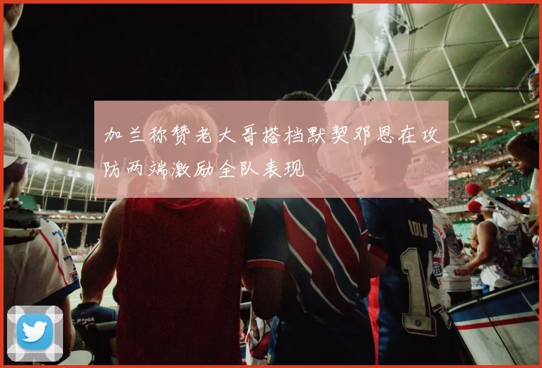 加兰称赞老大哥搭档默契邓恩在攻防两端激励全队表现