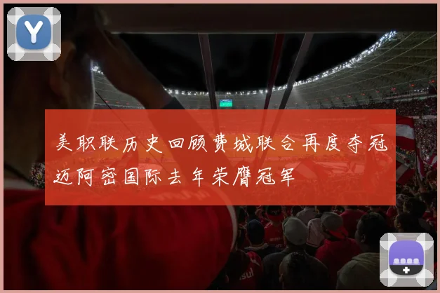 美职联历史回顾费城联合再度夺冠迈阿密国际去年荣膺冠军