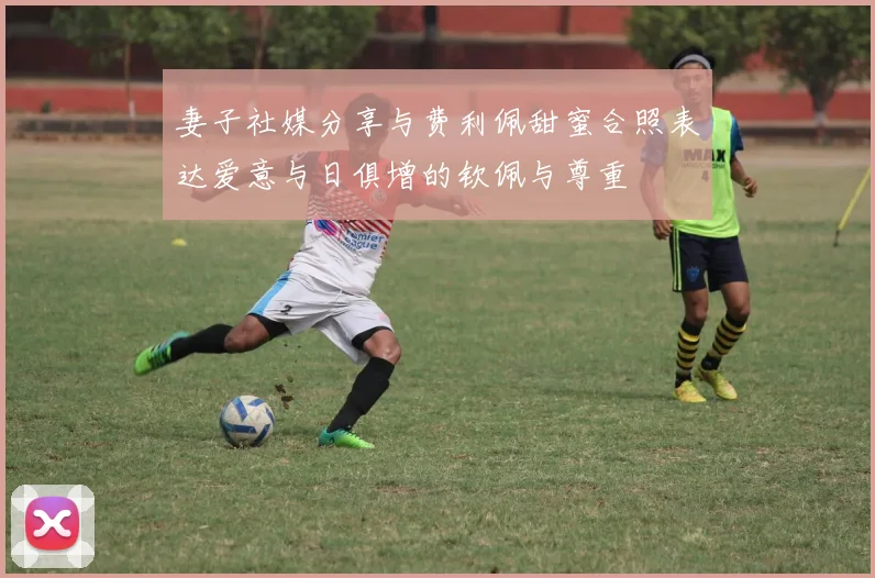 妻子社媒分享与费利佩甜蜜合照表达爱意与日俱增的钦佩与尊重
