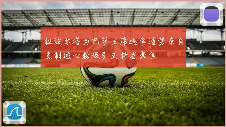 拉波尔塔为巴萨主席选举造势亲自烹制通心粉吸引支持者聚焦