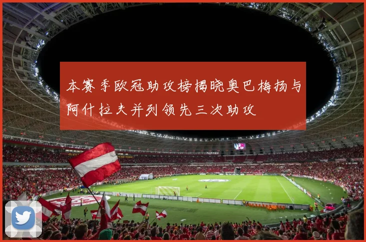 本赛季欧冠助攻榜揭晓奥巴梅扬与阿什拉夫并列领先三次助攻
