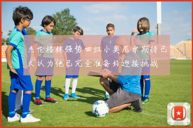 杰伦格林强势回归小奥尼尔期待已久认为他已完全准备好迎接挑战