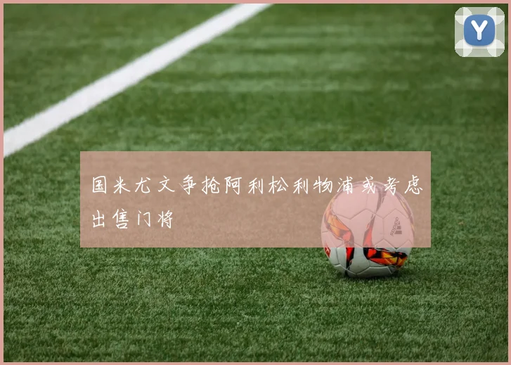 国米尤文争抢阿利松利物浦或考虑出售门将