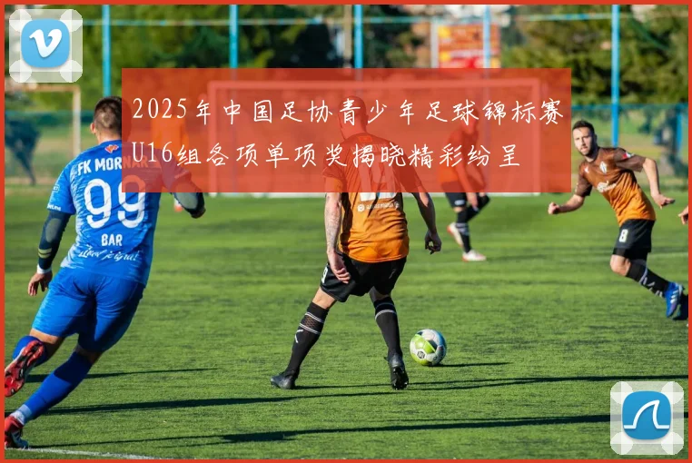 2025年中国足协青少年足球锦标赛U16组各项单项奖揭晓精彩纷呈