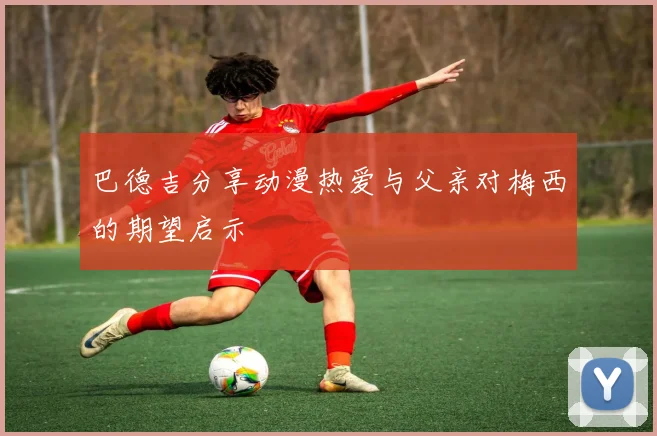 巴德吉分享动漫热爱与父亲对梅西的期望启示