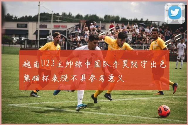 越南U23主帅称中国队李昊防守出色熊猫杯表现不具参考意义