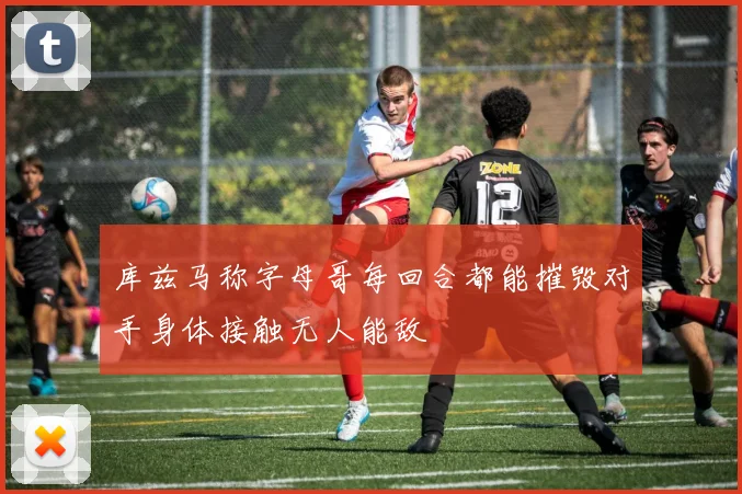 库兹马称字母哥每回合都能摧毁对手身体接触无人能敌