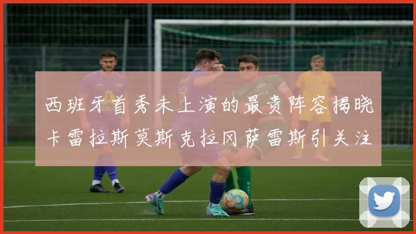 西班牙首秀未上演的最贵阵容揭晓卡雷拉斯莫斯克拉冈萨雷斯引关注